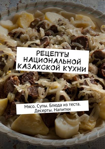 Рецепты национальной казахской кухни. Мясо. Супы. Блюда из теста. Десерты. Напитки